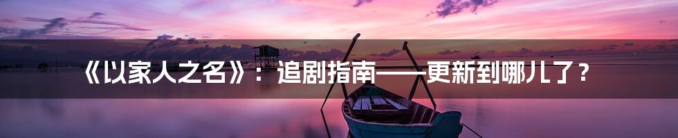 《以家人之名》:追剧指南——更新到哪儿了?