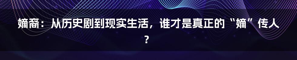 嫡裔:从历史剧到现实生活,谁才是真正的“嫡”传人?