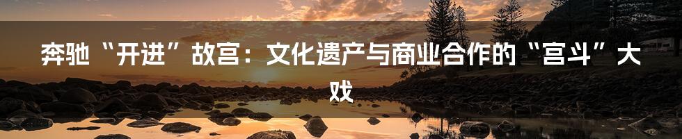 奔驰“开进”故宫:文化遗产与商业合作的“宫斗”大戏