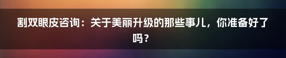 割双眼皮咨询：关于美丽升级的那些事儿，你准备好了吗？