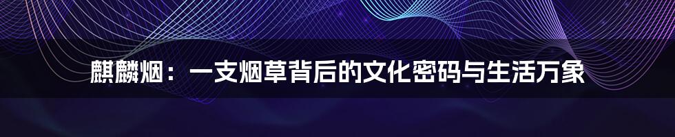 麒麟烟:一支烟草背后的文化密码与生活万象