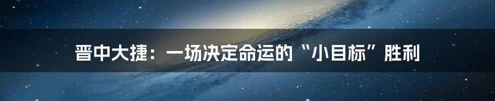 晋中大捷:一场决定命运的“小目标”胜利