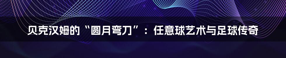 贝克汉姆的“圆月弯刀”：任意球艺术与足球传奇