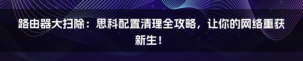 路由器大扫除：思科配置清理全攻略，让你的网络重获新生！