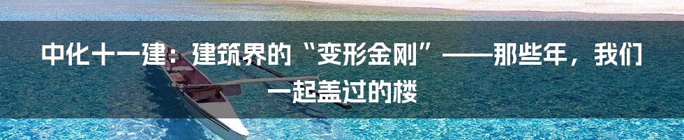 中化十一建：建筑界的“变形金刚”——那些年，我们一起盖过的楼