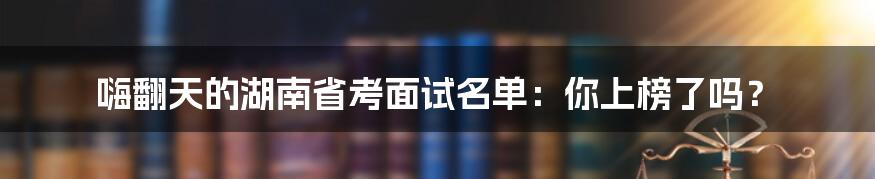 嗨翻天的湖南省考面试名单：你上榜了吗？
