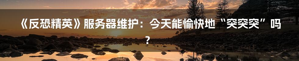 《反恐精英》服务器维护：今天能愉快地“突突突”吗？