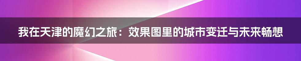 我在天津的魔幻之旅:效果图里的城市变迁与未来畅想