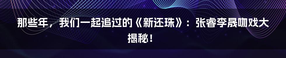 那些年,我们一起追过的《新还珠》:张睿李晟吻戏大揭秘!