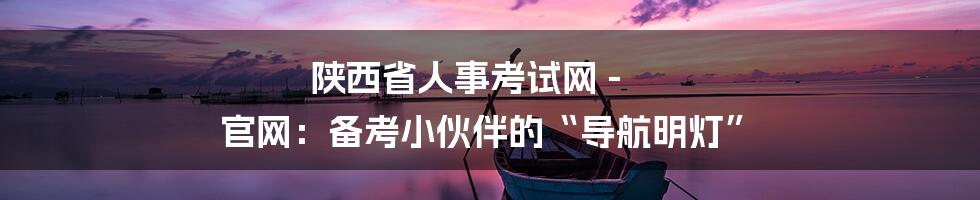 陕西省人事考试网 - 官网：备考小伙伴的“导航明灯”