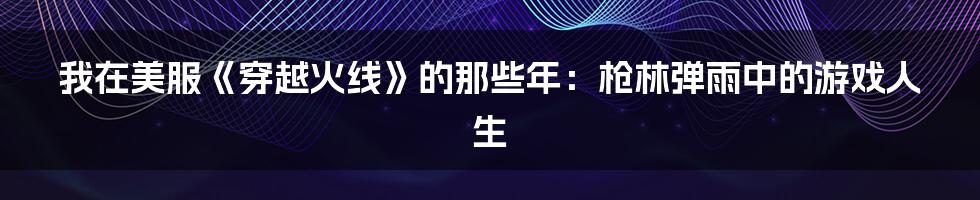 我在美服《穿越火线》的那些年:枪林弹雨中的游戏人生