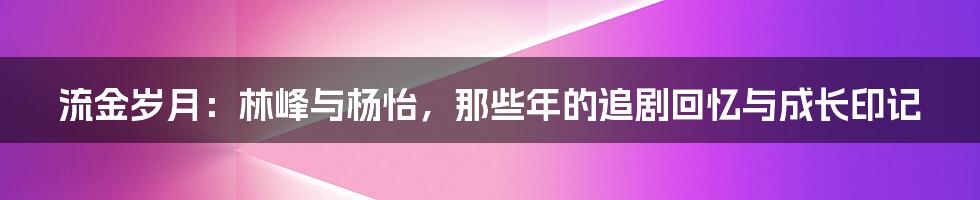 流金岁月:林峰与杨怡,那些年的追剧回忆与成长印记