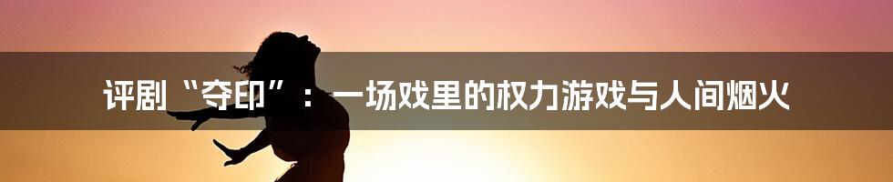 评剧“夺印”:一场戏里的权力游戏与人间烟火