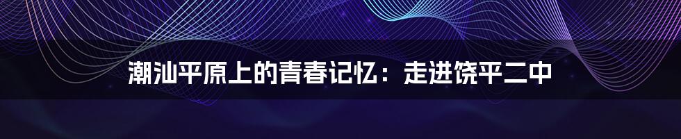潮汕平原上的青春记忆：走进饶平二中