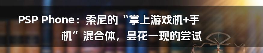 PSP Phone:索尼的“掌上游戏机+手机”混合体,昙花一现的尝试