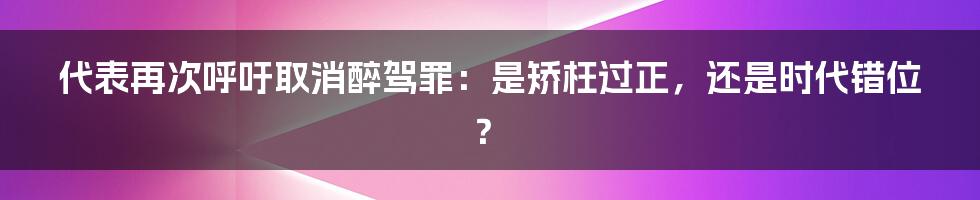 代表再次呼吁取消醉驾罪：是矫枉过正，还是时代错位？