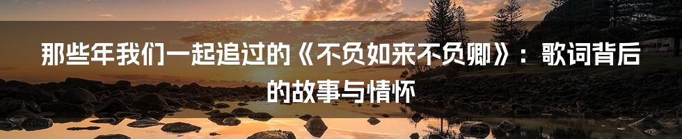 那些年我们一起追过的《不负如来不负卿》：歌词背后的故事与情怀