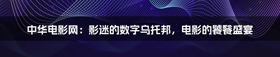 中华电影网：影迷的数字乌托邦，电影的饕餮盛宴