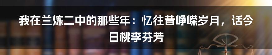 我在兰炼二中的那些年:忆往昔峥嵘岁月,话今日桃李芬芳