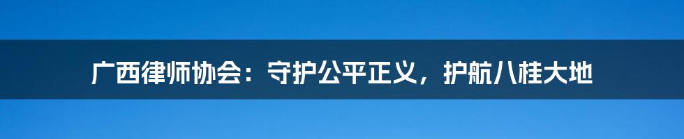 广西律师协会：守护公平正义，护航八桂大地