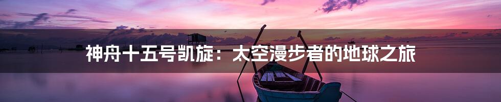 神舟十五号凯旋:太空漫步者的地球之旅