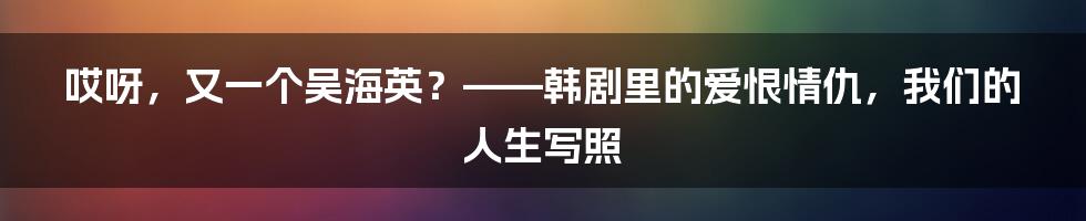 哎呀，又一个吴海英？——韩剧里的爱恨情仇，我们的人生写照
