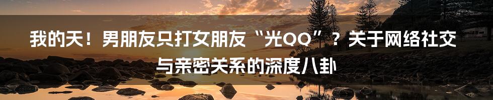 我的天！男朋友只打女朋友“光QQ”？关于网络社交与亲密关系的深度八卦