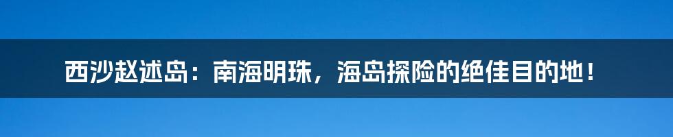 西沙赵述岛:南海明珠,海岛探险的绝佳目的地!