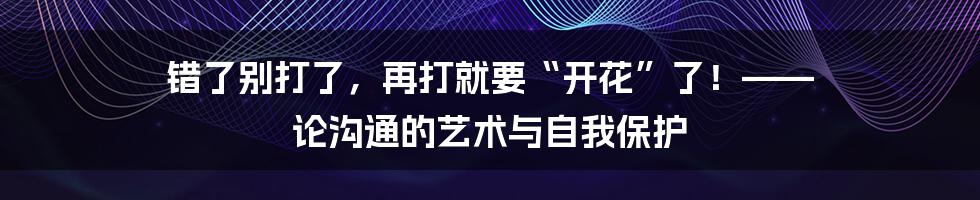 错了别打了,再打就要“开花”了!—— 论沟通的艺术与自我保护