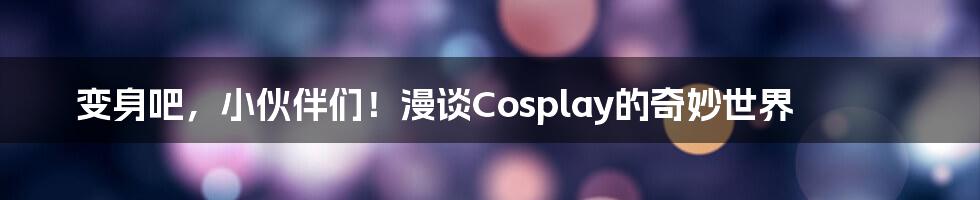 变身吧，小伙伴们！漫谈Cosplay的奇妙世界