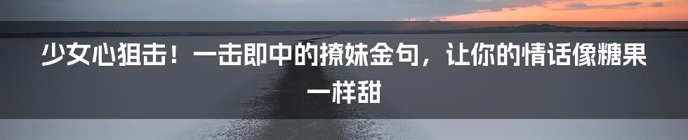少女心狙击！一击即中的撩妹金句，让你的情话像糖果一样甜