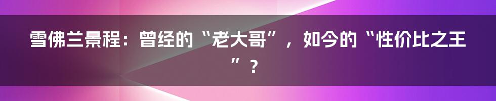 雪佛兰景程:曾经的“老大哥”,如今的“性价比之王”?