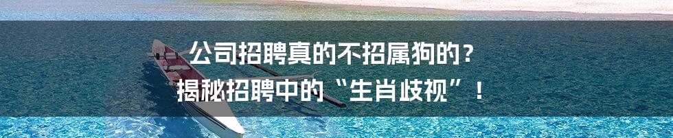 公司招聘真的不招属狗的? 揭秘招聘中的“生肖歧视”!