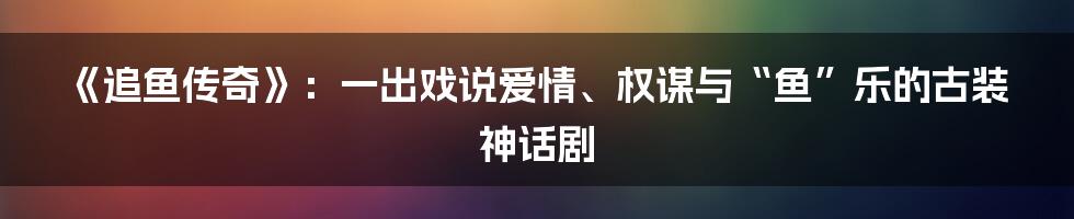 《追鱼传奇》:一出戏说爱情、权谋与“鱼”乐的古装神话剧