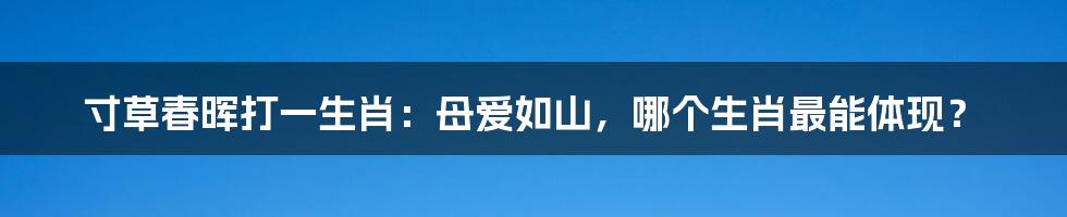 寸草春晖打一生肖:母爱如山,哪个生肖最能体现?