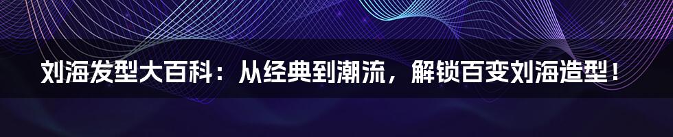 刘海发型大百科：从经典到潮流，解锁百变刘海造型！