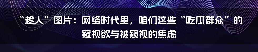 “趁人”图片：网络时代里，咱们这些“吃瓜群众”的窥视欲与被窥视的焦虑