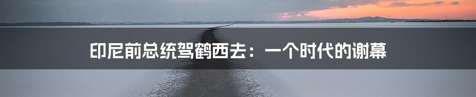 印尼前总统驾鹤西去：一个时代的谢幕