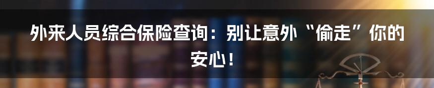 外来人员综合保险查询：别让意外“偷走”你的安心！