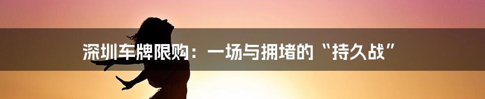 深圳车牌限购：一场与拥堵的“持久战”
