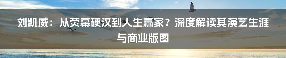 刘凯威:从荧幕硬汉到人生赢家?深度解读其演艺生涯与商业版图