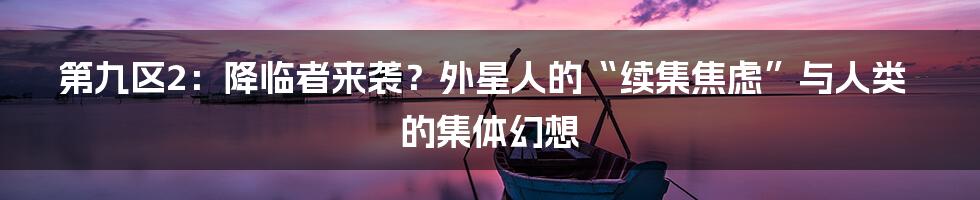 第九区2:降临者来袭?外星人的“续集焦虑”与人类的集体幻想