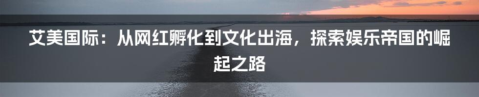 艾美国际:从网红孵化到文化出海,探索娱乐帝国的崛起之路