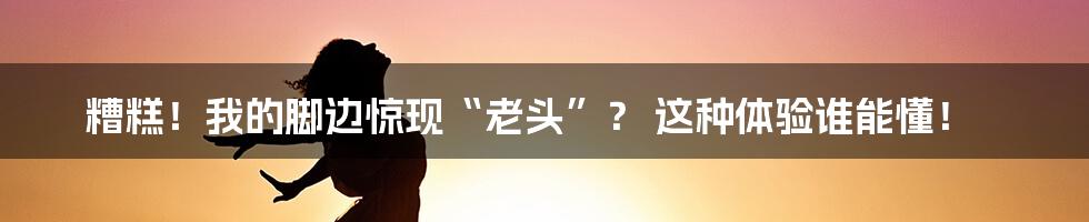 糟糕！我的脚边惊现“老头”？ 这种体验谁能懂！