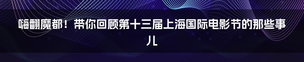 嗨翻魔都！带你回顾第十三届上海国际电影节的那些事儿
