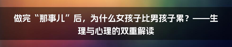做完“那事儿”后，为什么女孩子比男孩子累？——生理与心理的双重解读