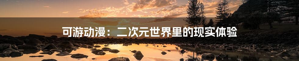 可游动漫:二次元世界里的现实体验