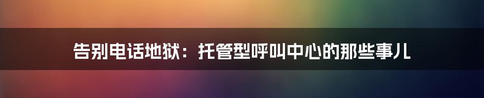告别电话地狱：托管型呼叫中心的那些事儿