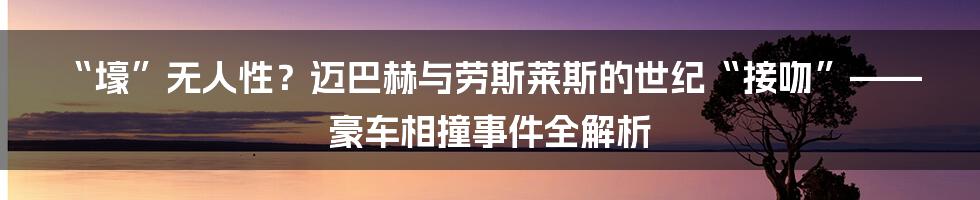 “壕”无人性?迈巴赫与劳斯莱斯的世纪“接吻”——豪车相撞事件全解析