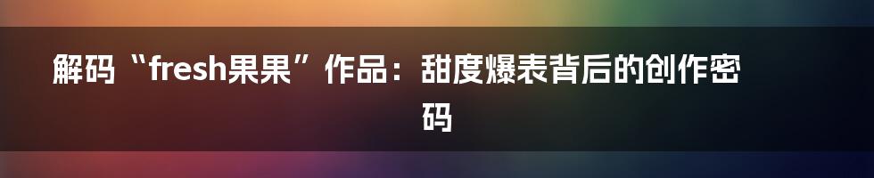 解码“fresh果果”作品：甜度爆表背后的创作密码